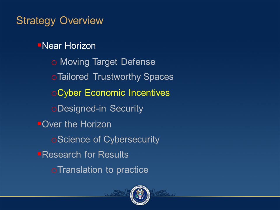  Near Horizon o Moving Target Defense o Tailored Trustworthy Spaces o Cyber Economic Incentives o Designed-in Security  Over the Horizon o Science of Cybersecurity  Research for Results o Translation to practice Strategy Overview