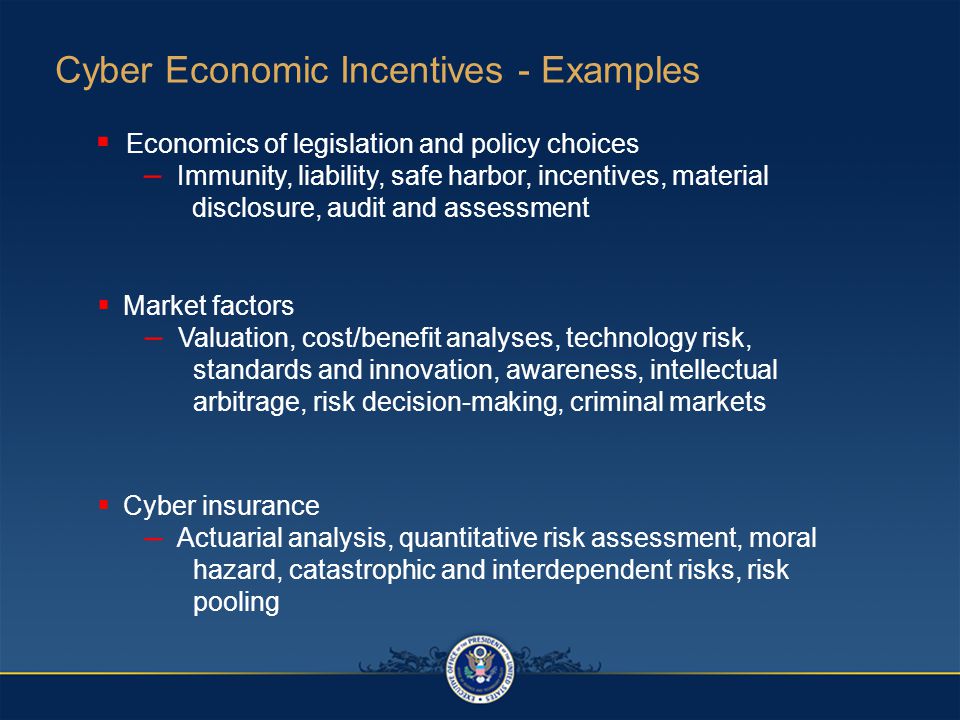Cyber Economic Incentives - Examples  Economics of legislation and policy choices – Immunity, liability, safe harbor, incentives, material disclosure, audit and assessment  Cyber insurance – Actuarial analysis, quantitative risk assessment, moral hazard, catastrophic and interdependent risks, risk pooling  Market factors – Valuation, cost/benefit analyses, technology risk, standards and innovation, awareness, intellectual arbitrage, risk decision-making, criminal markets