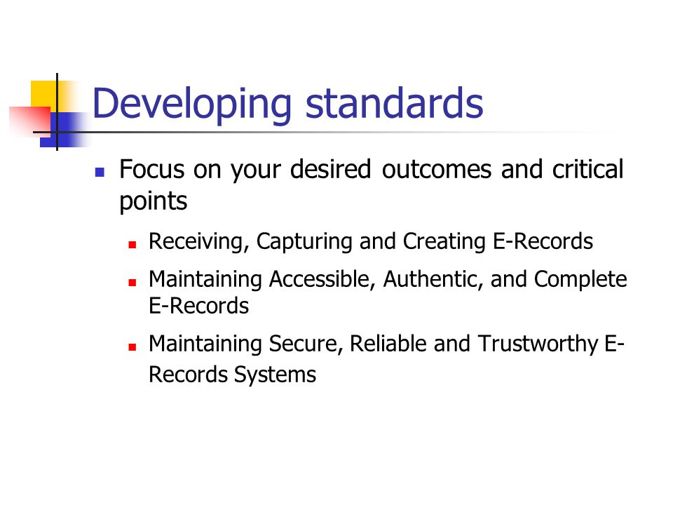 Developing standards Focus on your desired outcomes and critical points Receiving, Capturing and Creating E-Records Maintaining Accessible, Authentic, and Complete E-Records Maintaining Secure, Reliable and Trustworthy E- Records Systems