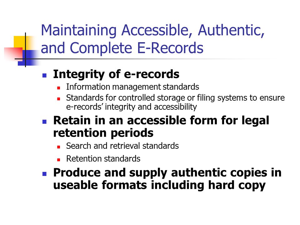 Maintaining Accessible, Authentic, and Complete E-Records Integrity of e-records Information management standards Standards for controlled storage or filing systems to ensure e-records’ integrity and accessibility Retain in an accessible form for legal retention periods Search and retrieval standards Retention standards Produce and supply authentic copies in useable formats including hard copy