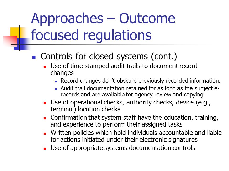 Approaches – Outcome focused regulations Controls for closed systems (cont.) Use of time stamped audit trails to document record changes Record changes don’t obscure previously recorded information.