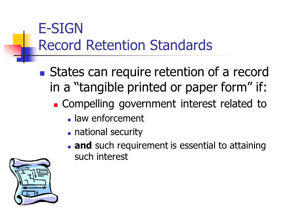 E-SIGN Record Retention Standards States can require retention of a record in a tangible printed or paper form if: Compelling government interest related to law enforcement national security and such requirement is essential to attaining such interest