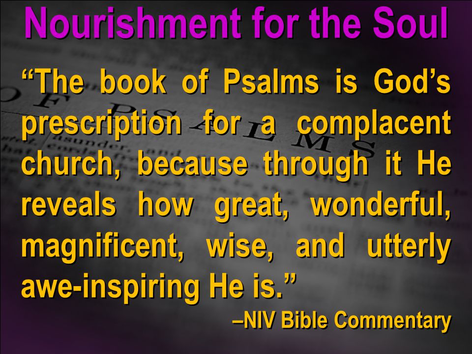 The book of Psalms is God’s prescription for a complacent church, because through it He reveals how great, wonderful, magnificent, wise, and utterly awe-inspiring He is. –NIV Bible Commentary The book of Psalms is God’s prescription for a complacent church, because through it He reveals how great, wonderful, magnificent, wise, and utterly awe-inspiring He is. –NIV Bible Commentary