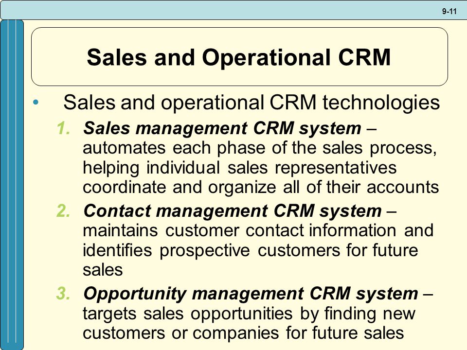 9-11 Sales and Operational CRM Sales and operational CRM technologies 1.Sales management CRM system – automates each phase of the sales process, helping individual sales representatives coordinate and organize all of their accounts 2.Contact management CRM system – maintains customer contact information and identifies prospective customers for future sales 3.Opportunity management CRM system – targets sales opportunities by finding new customers or companies for future sales