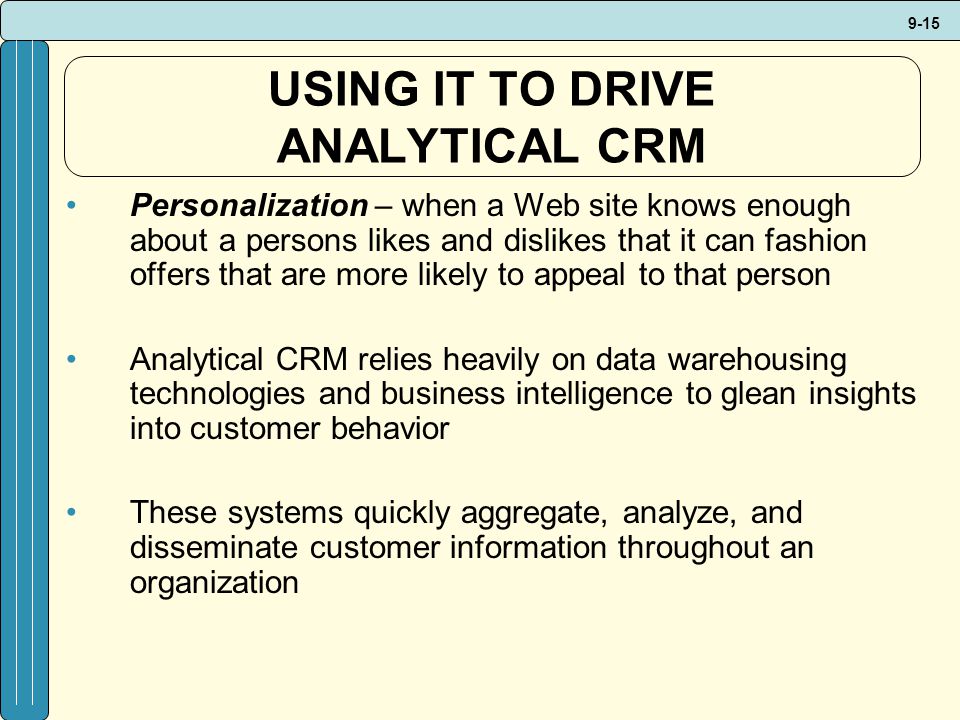 9-15 USING IT TO DRIVE ANALYTICAL CRM Personalization – when a Web site knows enough about a persons likes and dislikes that it can fashion offers that are more likely to appeal to that person Analytical CRM relies heavily on data warehousing technologies and business intelligence to glean insights into customer behavior These systems quickly aggregate, analyze, and disseminate customer information throughout an organization