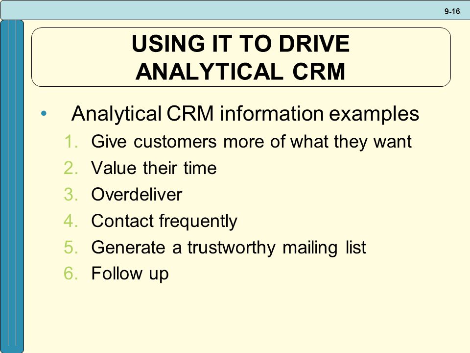 9-16 USING IT TO DRIVE ANALYTICAL CRM Analytical CRM information examples 1.Give customers more of what they want 2.Value their time 3.Overdeliver 4.Contact frequently 5.Generate a trustworthy mailing list 6.Follow up