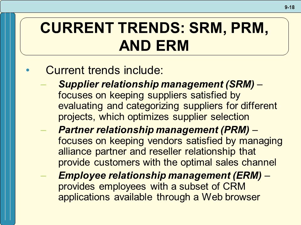 9-18 CURRENT TRENDS: SRM, PRM, AND ERM Current trends include: –Supplier relationship management (SRM) – focuses on keeping suppliers satisfied by evaluating and categorizing suppliers for different projects, which optimizes supplier selection –Partner relationship management (PRM) – focuses on keeping vendors satisfied by managing alliance partner and reseller relationship that provide customers with the optimal sales channel –Employee relationship management (ERM) – provides employees with a subset of CRM applications available through a Web browser
