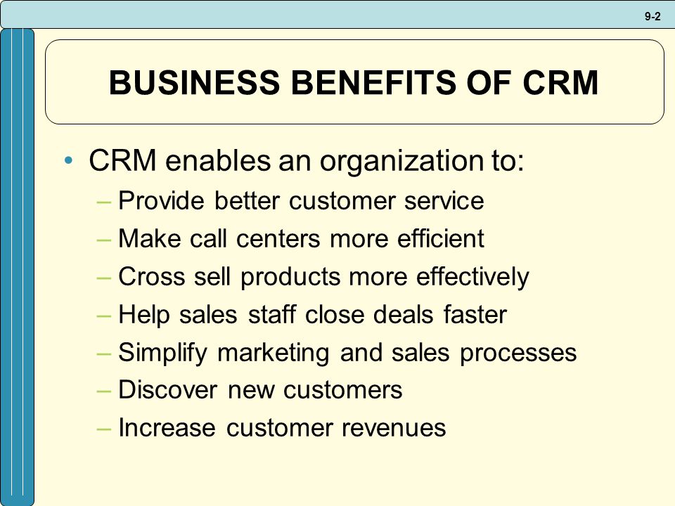 9-2 BUSINESS BENEFITS OF CRM CRM enables an organization to: –Provide better customer service –Make call centers more efficient –Cross sell products more effectively –Help sales staff close deals faster –Simplify marketing and sales processes –Discover new customers –Increase customer revenues
