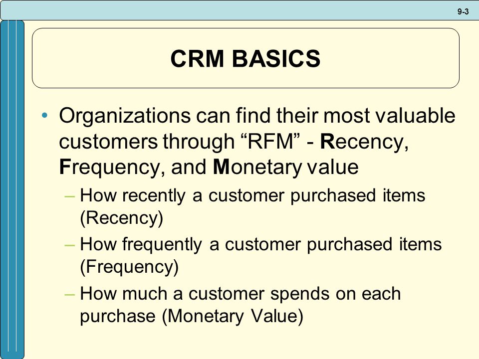 9-3 CRM BASICS Organizations can find their most valuable customers through RFM - Recency, Frequency, and Monetary value –How recently a customer purchased items (Recency) –How frequently a customer purchased items (Frequency) –How much a customer spends on each purchase (Monetary Value)