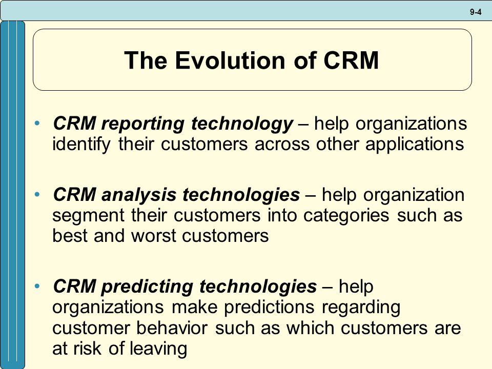 9-4 The Evolution of CRM CRM reporting technology – help organizations identify their customers across other applications CRM analysis technologies – help organization segment their customers into categories such as best and worst customers CRM predicting technologies – help organizations make predictions regarding customer behavior such as which customers are at risk of leaving