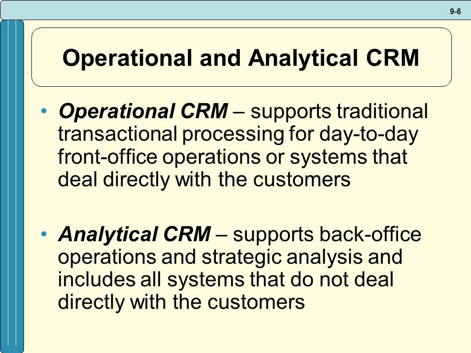9-6 Operational and Analytical CRM Operational CRM – supports traditional transactional processing for day-to-day front-office operations or systems that deal directly with the customers Analytical CRM – supports back-office operations and strategic analysis and includes all systems that do not deal directly with the customers
