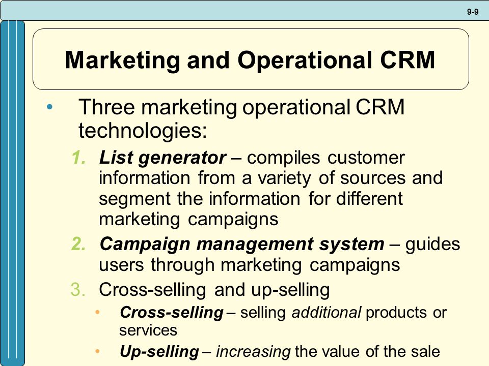 9-9 Marketing and Operational CRM Three marketing operational CRM technologies: 1.List generator – compiles customer information from a variety of sources and segment the information for different marketing campaigns 2.Campaign management system – guides users through marketing campaigns 3.Cross-selling and up-selling Cross-selling – selling additional products or services Up-selling – increasing the value of the sale