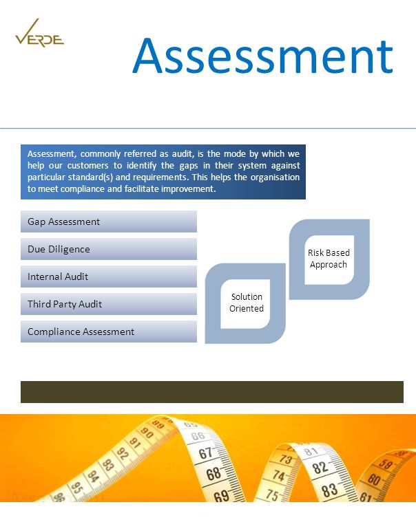 Assessment Assessment, commonly referred as audit, is the mode by which we help our customers to identify the gaps in their system against particular standard(s) and requirements.