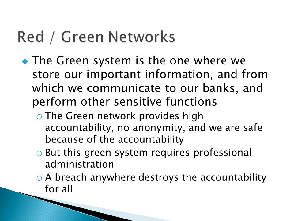  The Green system is the one where we store our important information, and from which we communicate to our banks, and perform other sensitive functions o The Green network provides high accountability, no anonymity, and we are safe because of the accountability o But this green system requires professional administration o A breach anywhere destroys the accountability for all