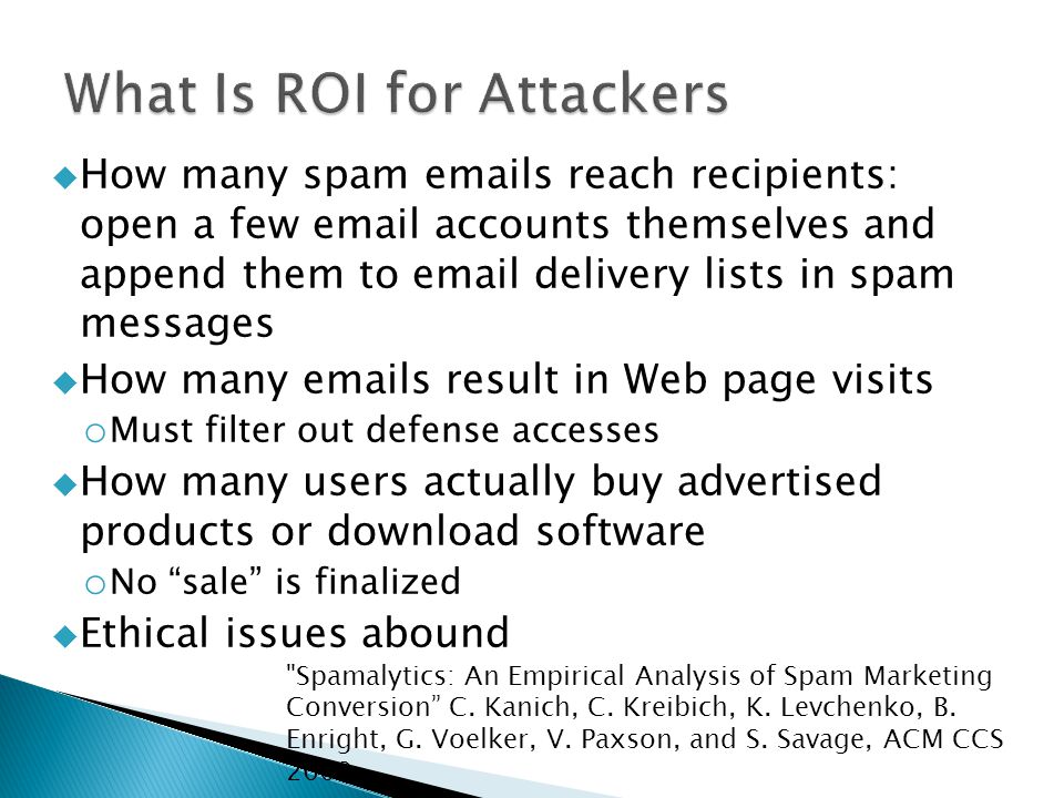  How many spam  s reach recipients: open a few  accounts themselves and append them to  delivery lists in spam messages  How many  s result in Web page visits o Must filter out defense accesses  How many users actually buy advertised products or download software o No sale is finalized  Ethical issues abound Spamalytics: An Empirical Analysis of Spam Marketing Conversion C.