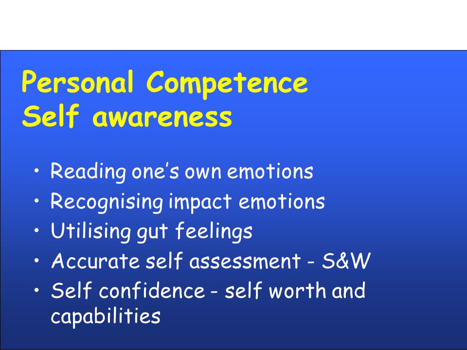 Personal Competence Self awareness Reading one’s own emotions Recognising impact emotions Utilising gut feelings Accurate self assessment - S&W Self confidence - self worth and capabilities