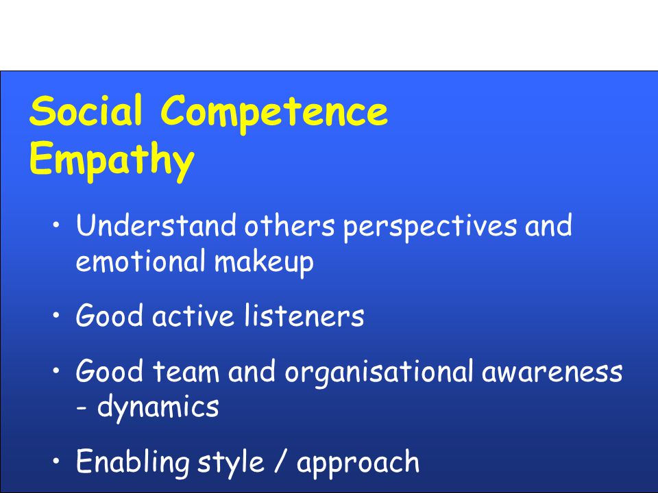 Social Competence Empathy Understand others perspectives and emotional makeup Good active listeners Good team and organisational awareness - dynamics Enabling style / approach