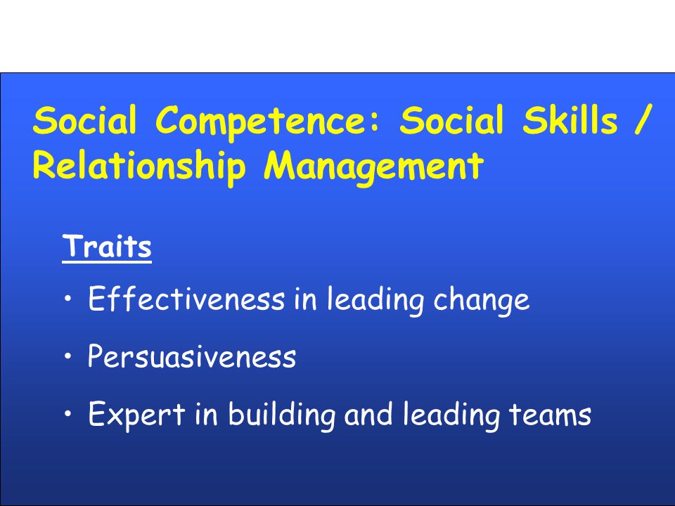 Social Competence: Social Skills / Relationship Management Traits Effectiveness in leading change Persuasiveness Expert in building and leading teams