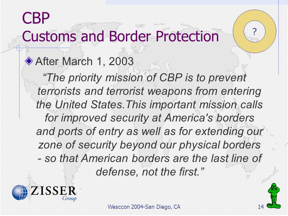 Wesccon 2004-San Diego, CA14 CBP Customs and Border Protection After March 1, 2003 The priority mission of CBP is to prevent terrorists and terrorist weapons from entering the United States.This important mission calls for improved security at America s borders and ports of entry as well as for extending our zone of security beyond our physical borders - so that American borders are the last line of defense, not the first.