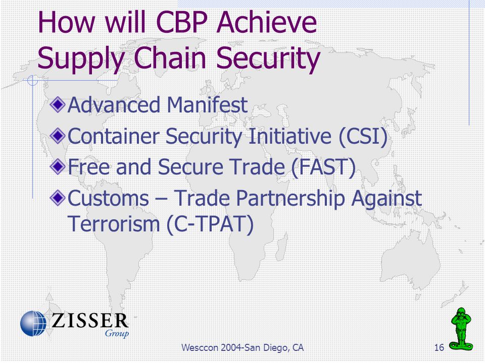 Wesccon 2004-San Diego, CA16 How will CBP Achieve Supply Chain Security Advanced Manifest Container Security Initiative (CSI) Free and Secure Trade (FAST) Customs – Trade Partnership Against Terrorism (C-TPAT)