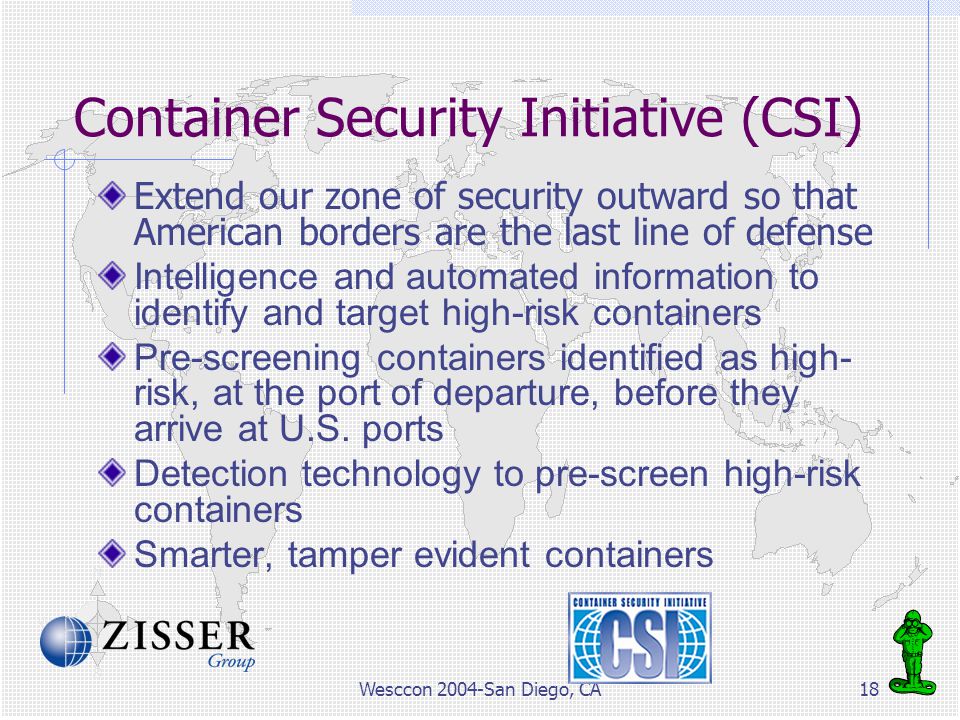 Wesccon 2004-San Diego, CA18 Container Security Initiative (CSI) Extend our zone of security outward so that American borders are the last line of defense Intelligence and automated information to identify and target high-risk containers Pre-screening containers identified as high- risk, at the port of departure, before they arrive at U.S.
