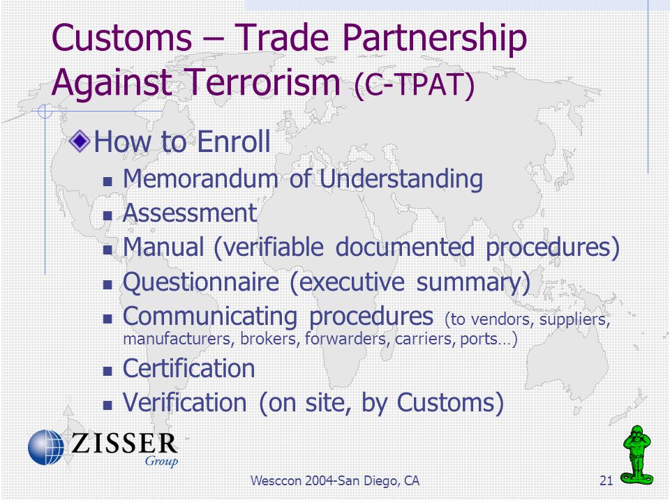 Wesccon 2004-San Diego, CA21 Customs – Trade Partnership Against Terrorism (C-TPAT) How to Enroll Memorandum of Understanding Assessment Manual (verifiable documented procedures) Questionnaire (executive summary) Communicating procedures (to vendors, suppliers, manufacturers, brokers, forwarders, carriers, ports…) Certification Verification (on site, by Customs)