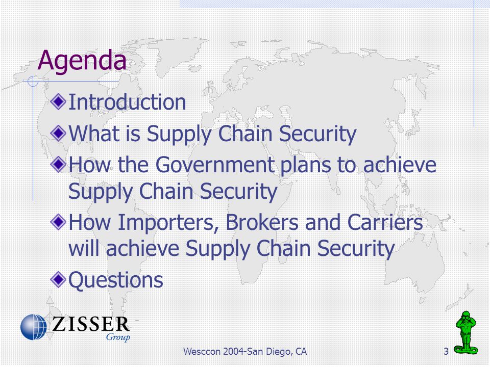 Wesccon 2004-San Diego, CA3 Agenda Introduction What is Supply Chain Security How the Government plans to achieve Supply Chain Security How Importers, Brokers and Carriers will achieve Supply Chain Security Questions