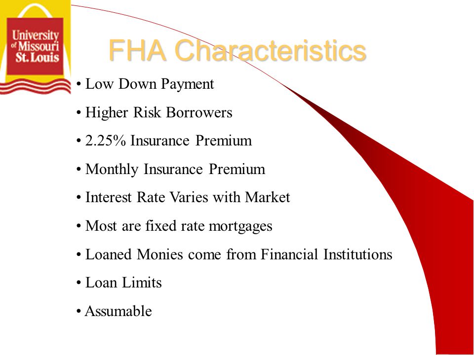 FHA Characteristics Low Down Payment Higher Risk Borrowers 2.25% Insurance Premium Monthly Insurance Premium Interest Rate Varies with Market Most are fixed rate mortgages Loaned Monies come from Financial Institutions Loan Limits Assumable