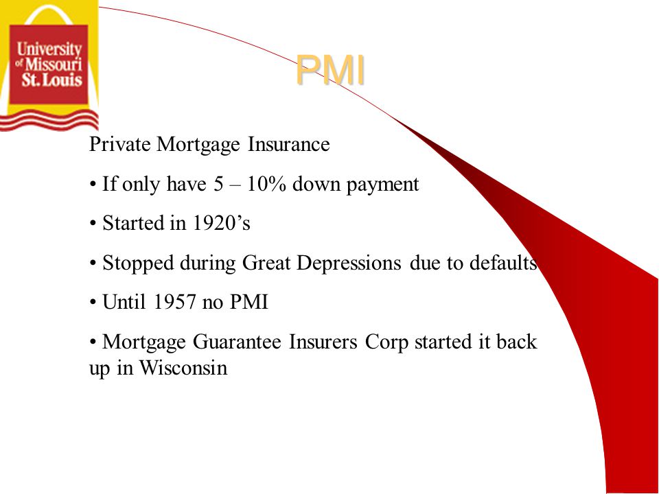 PMI Private Mortgage Insurance If only have 5 – 10% down payment Started in 1920’s Stopped during Great Depressions due to defaults Until 1957 no PMI Mortgage Guarantee Insurers Corp started it back up in Wisconsin