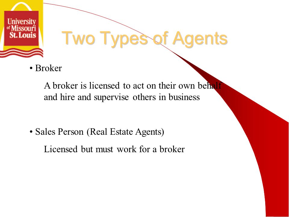 Two Types of Agents Broker A broker is licensed to act on their own behalf and hire and supervise others in business Sales Person (Real Estate Agents) Licensed but must work for a broker