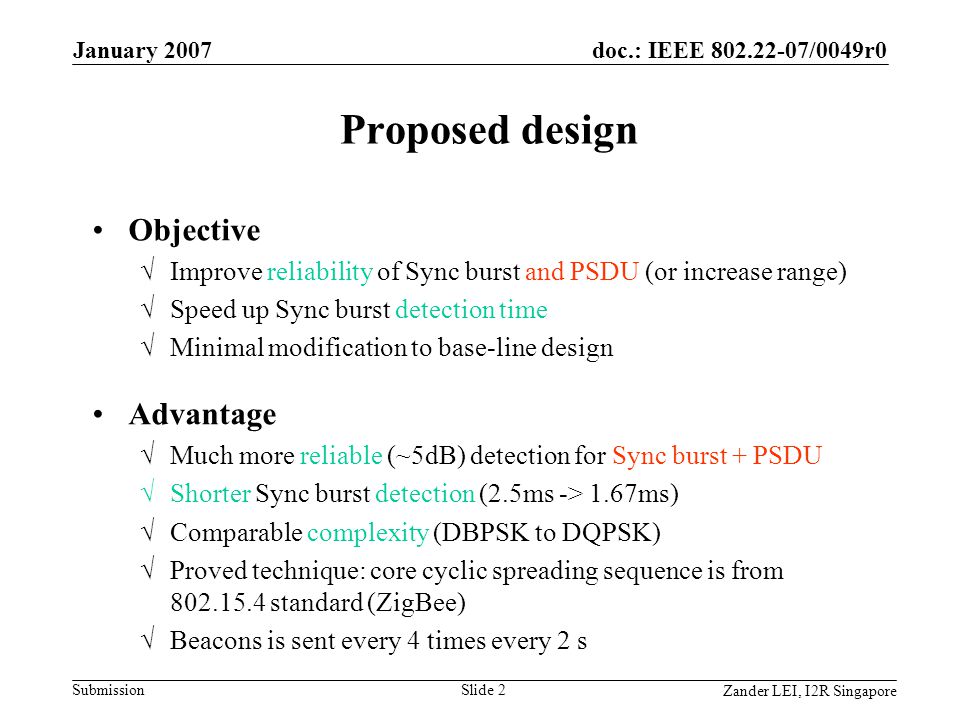 doc.: IEEE /0049r0 Submission Zander LEI, I2R Singapore January 2007 Slide 2 Proposed design Objective √Improve reliability of Sync burst and PSDU (or increase range) √Speed up Sync burst detection time √Minimal modification to base-line design Advantage √Much more reliable (~5dB) detection for Sync burst + PSDU √Shorter Sync burst detection (2.5ms -> 1.67ms) √Comparable complexity (DBPSK to DQPSK) √Proved technique: core cyclic spreading sequence is from standard (ZigBee) √Beacons is sent every 4 times every 2 s
