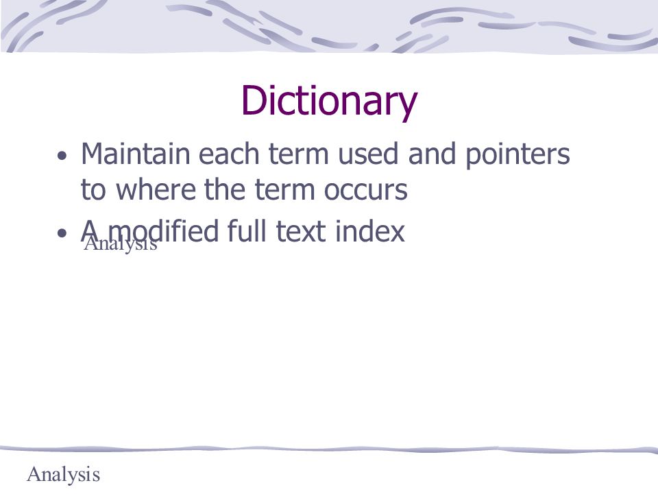 Dictionary Maintain each term used and pointers to where the term occurs A modified full text index Analysis