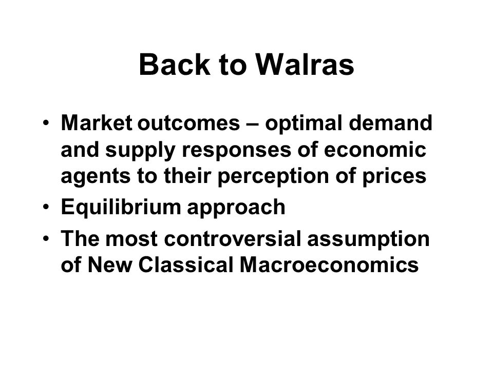 Back to Walras Market outcomes – optimal demand and supply responses of economic agents to their perception of prices Equilibrium approach The most controversial assumption of New Classical Macroeconomics