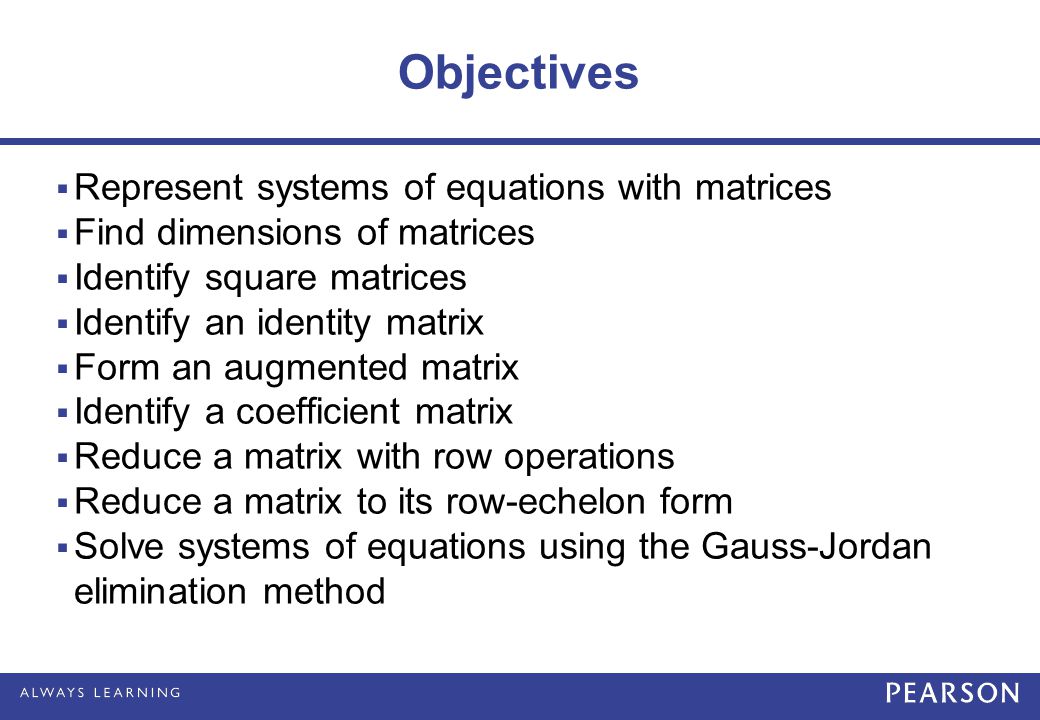 Objectives  Represent systems of equations with matrices  Find dimensions of matrices  Identify square matrices  Identify an identity matrix  Form an augmented matrix  Identify a coefficient matrix  Reduce a matrix with row operations  Reduce a matrix to its row-echelon form  Solve systems of equations using the Gauss-Jordan elimination method