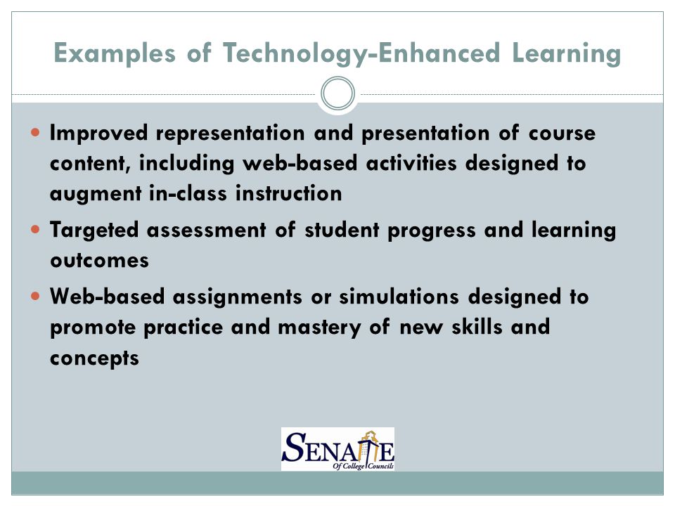 Examples of Technology-Enhanced Learning Improved representation and presentation of course content, including web-based activities designed to augment in-class instruction Targeted assessment of student progress and learning outcomes Web-based assignments or simulations designed to promote practice and mastery of new skills and concepts