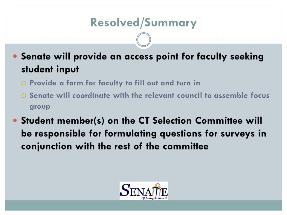 Resolved/Summary Senate will provide an access point for faculty seeking student input  Provide a form for faculty to fill out and turn in  Senate will coordinate with the relevant council to assemble focus group Student member(s) on the CT Selection Committee will be responsible for formulating questions for surveys in conjunction with the rest of the committee