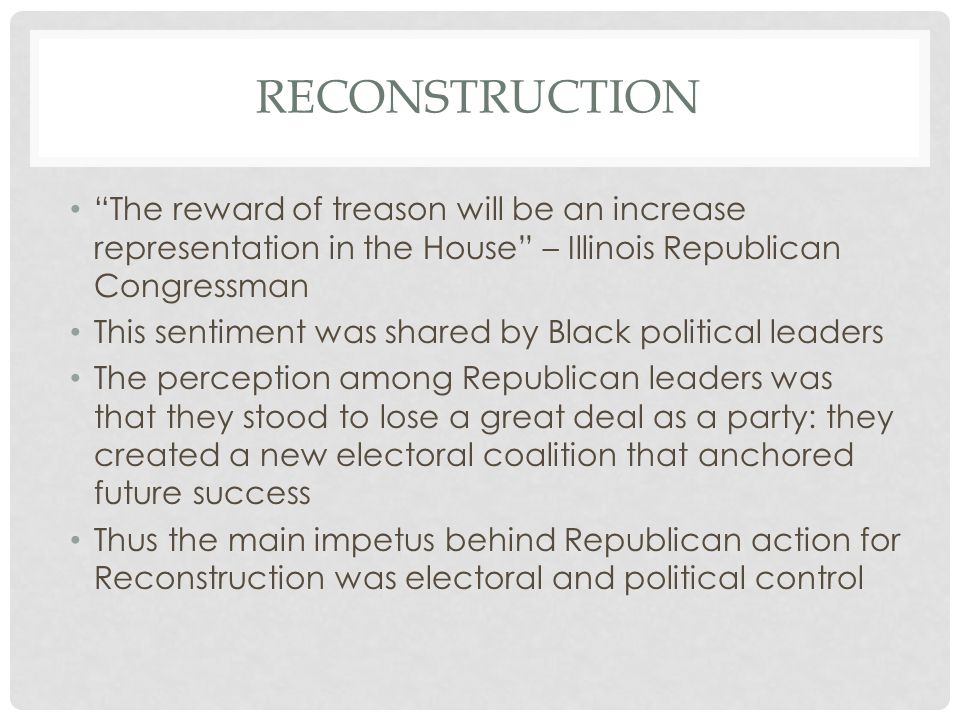 RECONSTRUCTION The reward of treason will be an increase representation in the House – Illinois Republican Congressman This sentiment was shared by Black political leaders The perception among Republican leaders was that they stood to lose a great deal as a party: they created a new electoral coalition that anchored future success Thus the main impetus behind Republican action for Reconstruction was electoral and political control