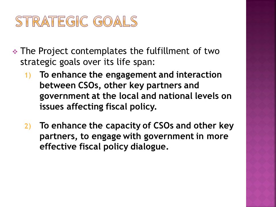  The Project contemplates the fulfillment of two strategic goals over its life span: 1) To enhance the engagement and interaction between CSOs, other key partners and government at the local and national levels on issues affecting fiscal policy.