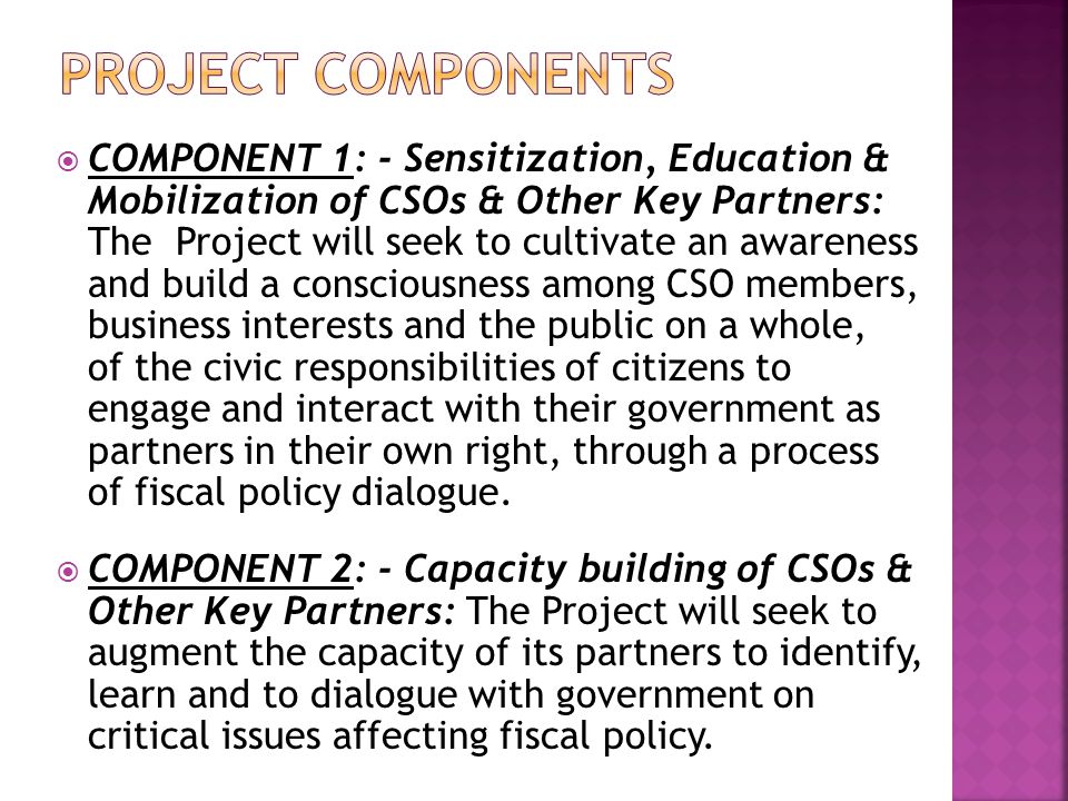  COMPONENT 1: - Sensitization, Education & Mobilization of CSOs & Other Key Partners: The Project will seek to cultivate an awareness and build a consciousness among CSO members, business interests and the public on a whole, of the civic responsibilities of citizens to engage and interact with their government as partners in their own right, through a process of fiscal policy dialogue.