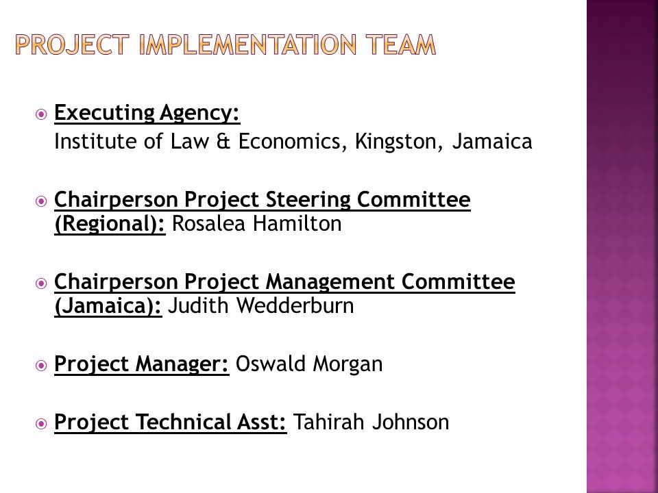  Executing Agency: Institute of Law & Economics, Kingston, Jamaica  Chairperson Project Steering Committee (Regional): Rosalea Hamilton  Chairperson Project Management Committee (Jamaica): Judith Wedderburn  Project Manager: Oswald Morgan  Project Technical Asst: Tahirah Johnson