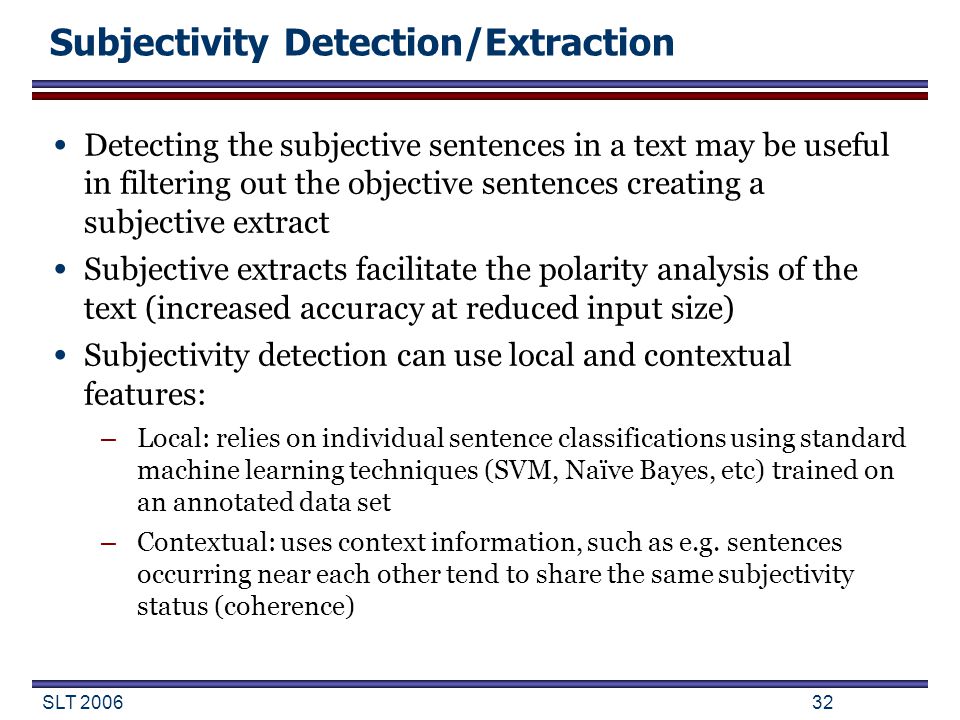 SLT Subjectivity Detection/Extraction Detecting the subjective sentences in a text may be useful in filtering out the objective sentences creating a subjective extract Subjective extracts facilitate the polarity analysis of the text (increased accuracy at reduced input size) Subjectivity detection can use local and contextual features: – Local: relies on individual sentence classifications using standard machine learning techniques (SVM, Naïve Bayes, etc) trained on an annotated data set – Contextual: uses context information, such as e.g.