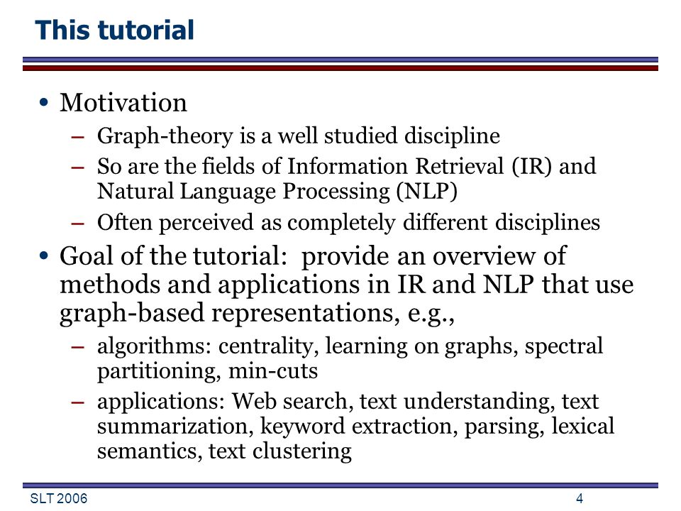 SLT This tutorial Motivation – Graph-theory is a well studied discipline – So are the fields of Information Retrieval (IR) and Natural Language Processing (NLP) – Often perceived as completely different disciplines Goal of the tutorial: provide an overview of methods and applications in IR and NLP that use graph-based representations, e.g., – algorithms: centrality, learning on graphs, spectral partitioning, min-cuts – applications: Web search, text understanding, text summarization, keyword extraction, parsing, lexical semantics, text clustering