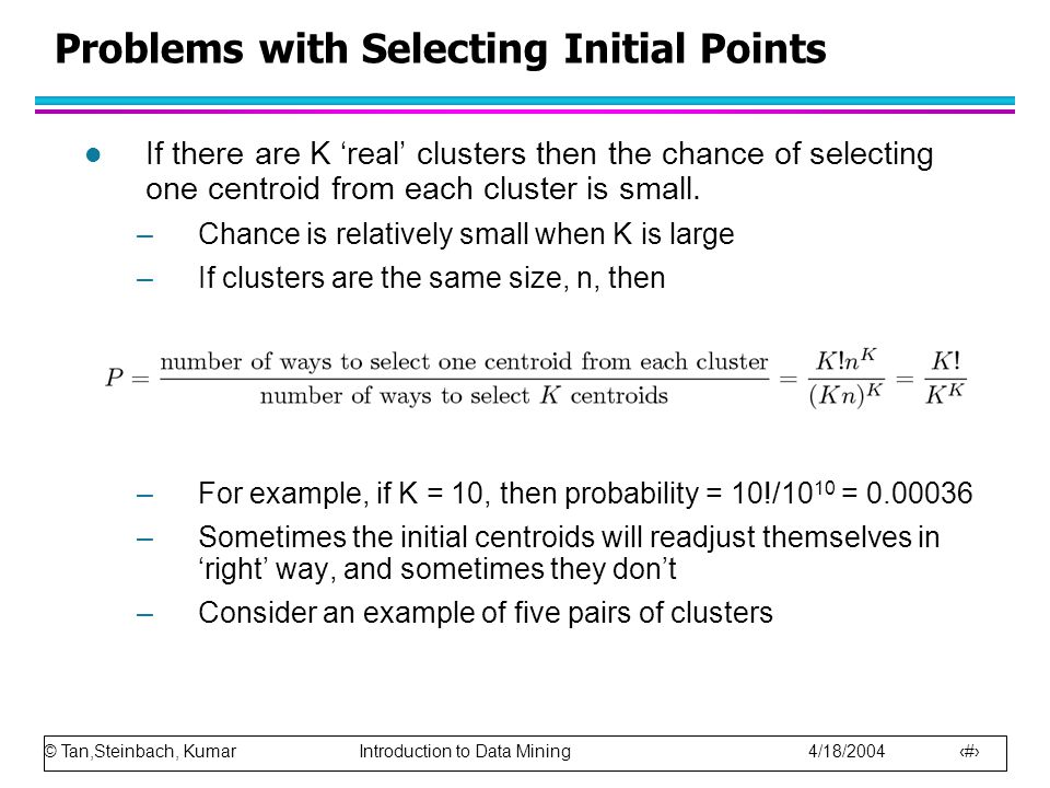 © Tan,Steinbach, Kumar Introduction to Data Mining 4/18/ Problems with Selecting Initial Points l If there are K ‘real’ clusters then the chance of selecting one centroid from each cluster is small.