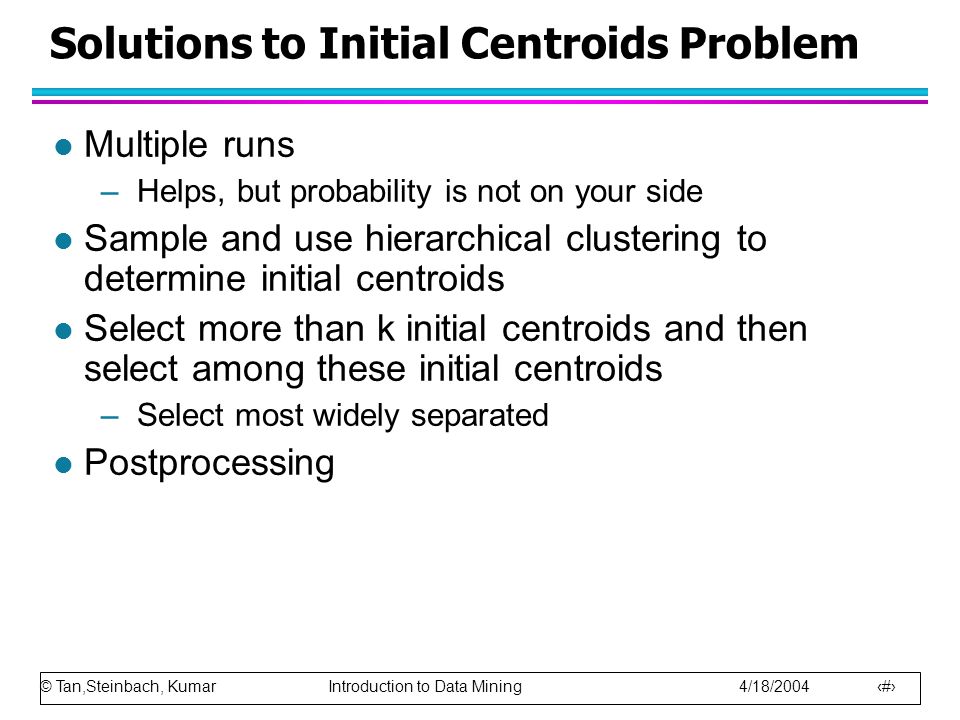 © Tan,Steinbach, Kumar Introduction to Data Mining 4/18/ Solutions to Initial Centroids Problem l Multiple runs –Helps, but probability is not on your side l Sample and use hierarchical clustering to determine initial centroids l Select more than k initial centroids and then select among these initial centroids –Select most widely separated l Postprocessing