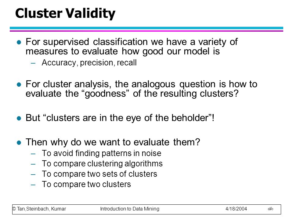 © Tan,Steinbach, Kumar Introduction to Data Mining 4/18/ Cluster Validity l For supervised classification we have a variety of measures to evaluate how good our model is –Accuracy, precision, recall l For cluster analysis, the analogous question is how to evaluate the goodness of the resulting clusters.