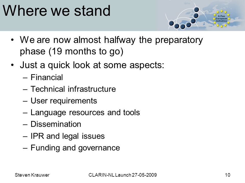 Steven KrauwerCLARIN-NL Launch Where we stand We are now almost halfway the preparatory phase (19 months to go) Just a quick look at some aspects: –Financial –Technical infrastructure –User requirements –Language resources and tools –Dissemination –IPR and legal issues –Funding and governance