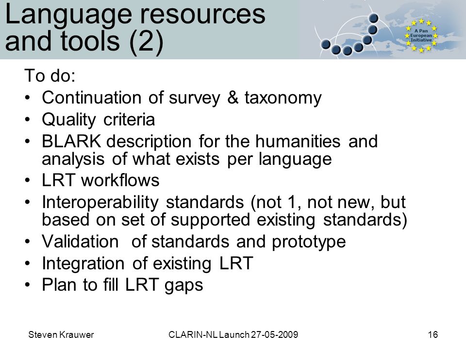 Steven KrauwerCLARIN-NL Launch Language resources and tools (2) To do: Continuation of survey & taxonomy Quality criteria BLARK description for the humanities and analysis of what exists per language LRT workflows Interoperability standards (not 1, not new, but based on set of supported existing standards) Validation of standards and prototype Integration of existing LRT Plan to fill LRT gaps