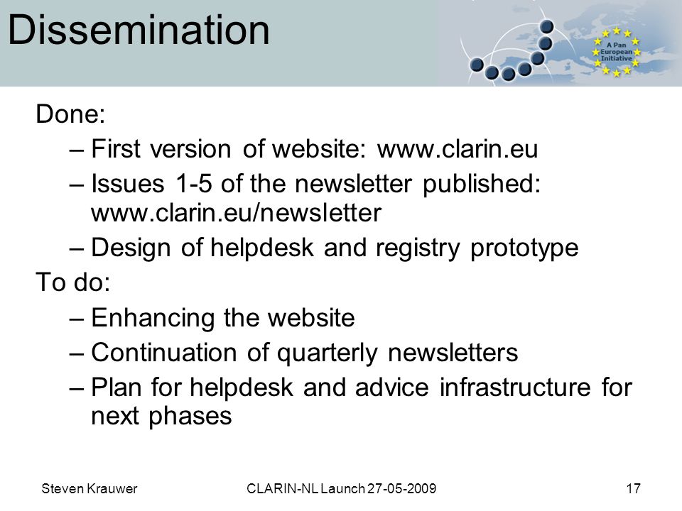 Steven KrauwerCLARIN-NL Launch Dissemination Done: –First version of website:   –Issues 1-5 of the newsletter published:   –Design of helpdesk and registry prototype To do: –Enhancing the website –Continuation of quarterly newsletters –Plan for helpdesk and advice infrastructure for next phases