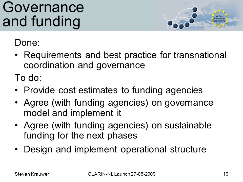 Steven KrauwerCLARIN-NL Launch Governance and funding Done: Requirements and best practice for transnational coordination and governance To do: Provide cost estimates to funding agencies Agree (with funding agencies) on governance model and implement it Agree (with funding agencies) on sustainable funding for the next phases Design and implement operational structure