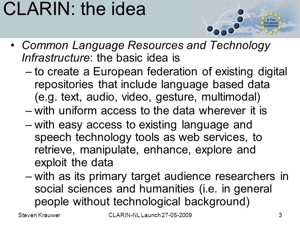 Steven KrauwerCLARIN-NL Launch CLARIN: the idea Common Language Resources and Technology Infrastructure: the basic idea is –to create a European federation of existing digital repositories that include language based data (e.g.